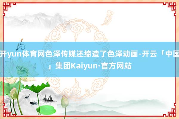 开yun体育网色泽传媒还缔造了色泽动画-开云「中国」集团Kaiyun·官方网站