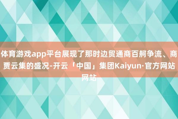 体育游戏app平台展现了那时边贸通商百舸争流、商贾云集的盛况-开云「中国」集团Kaiyun·官方网站
