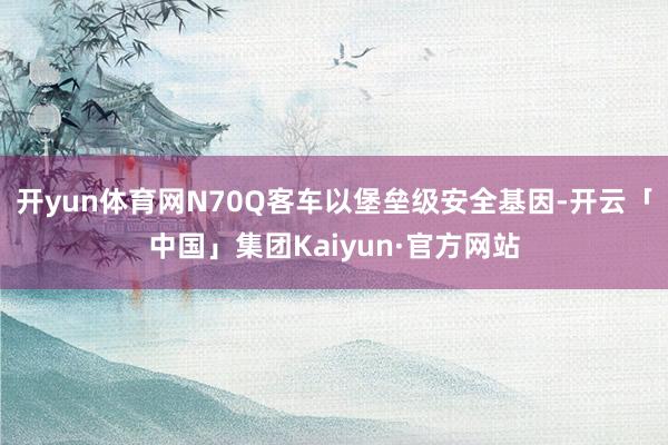 开yun体育网N70Q客车以堡垒级安全基因-开云「中国」集团Kaiyun·官方网站