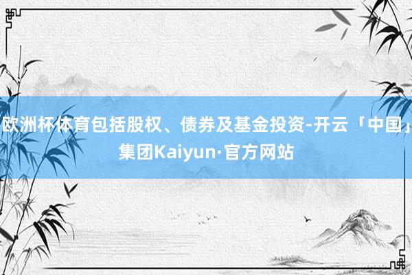 欧洲杯体育包括股权、债券及基金投资-开云「中国」集团Kaiyun·官方网站