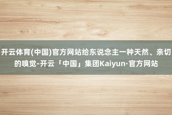 开云体育(中国)官方网站给东说念主一种天然、亲切的嗅觉-开云「中国」集团Kaiyun·官方网站