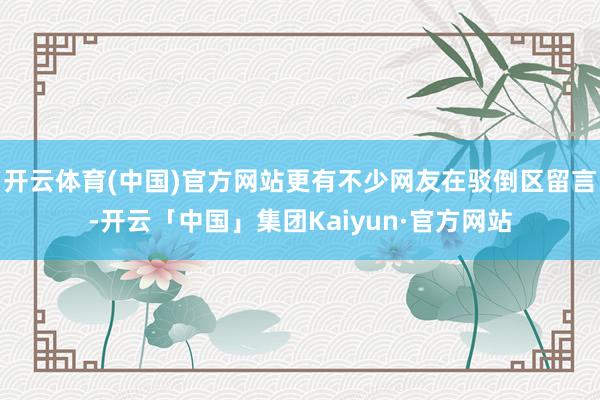 开云体育(中国)官方网站更有不少网友在驳倒区留言-开云「中国」集团Kaiyun·官方网站
