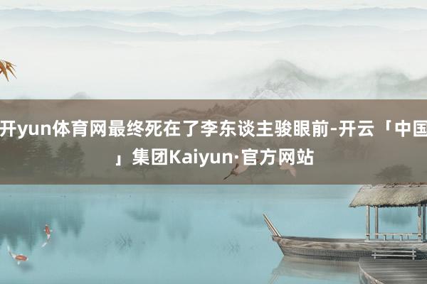 开yun体育网最终死在了李东谈主骏眼前-开云「中国」集团Kaiyun·官方网站