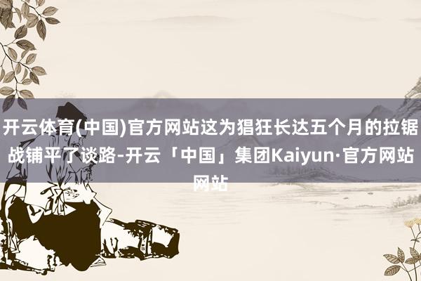 开云体育(中国)官方网站这为猖狂长达五个月的拉锯战铺平了谈路-开云「中国」集团Kaiyun·官方网站