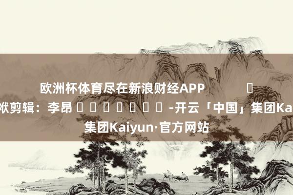 欧洲杯体育尽在新浪财经APP            						包袱剪辑：李昂 							-开云「中国」集团Kaiyun·官方网站