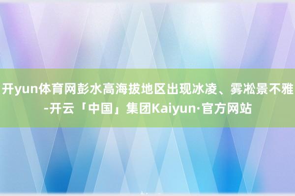 开yun体育网彭水高海拔地区出现冰凌、雾凇景不雅-开云「中国」集团Kaiyun·官方网站