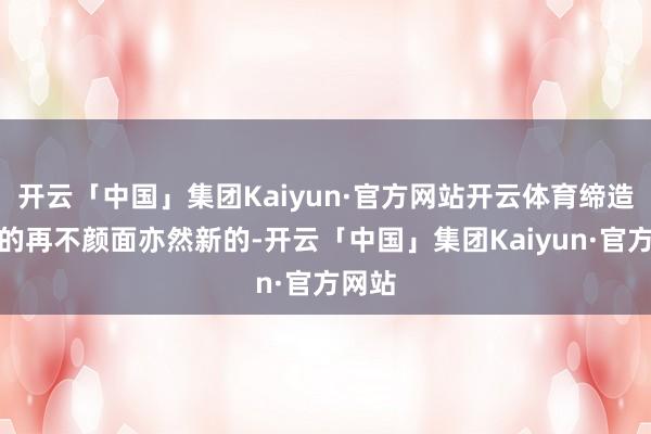 开云「中国」集团Kaiyun·官方网站开云体育缔造商送的再不颜面亦然新的-开云「中国」集团Kaiyun·官方网站