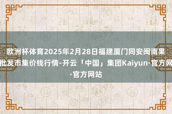 欧洲杯体育2025年2月28日福建厦门同安闽南果蔬批发市集价钱行情-开云「中国」集团Kaiyun·官方网站