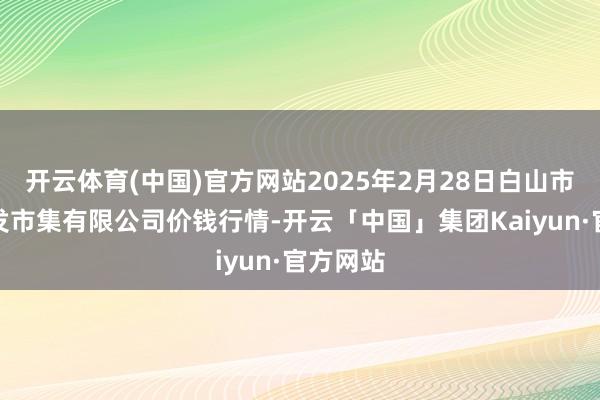 开云体育(中国)官方网站2025年2月28日白山市星泰批发市集有限公司价钱行情-开云「中国」集团Kaiyun·官方网站