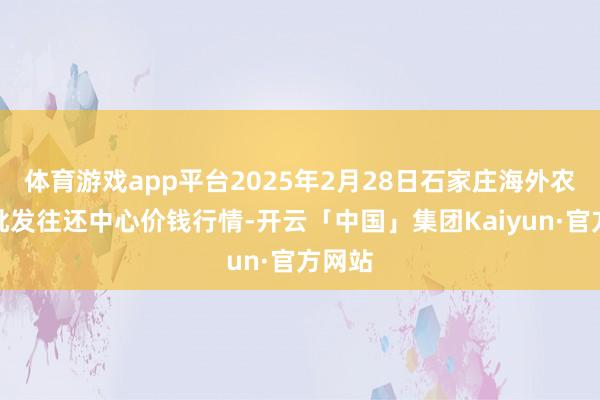 体育游戏app平台2025年2月28日石家庄海外农产物批发往还中心价钱行情-开云「中国」集团Kaiyun·官方网站