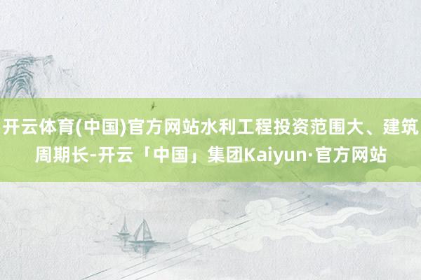 开云体育(中国)官方网站水利工程投资范围大、建筑周期长-开云「中国」集团Kaiyun·官方网站