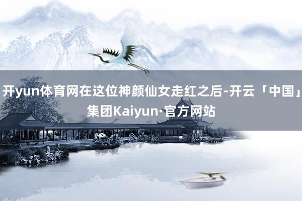开yun体育网在这位神颜仙女走红之后-开云「中国」集团Kaiyun·官方网站