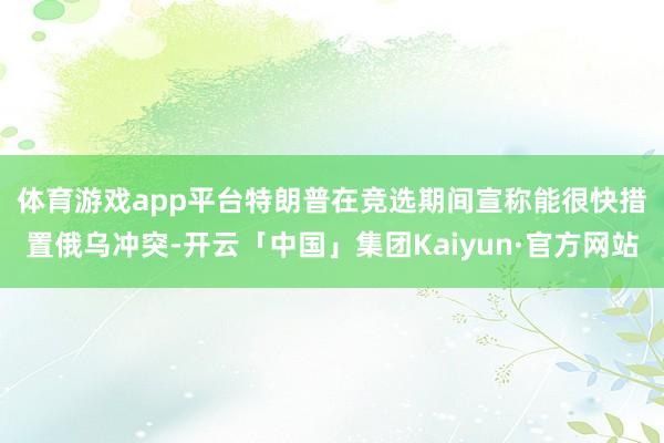 体育游戏app平台 特朗普在竞选期间宣称能很快措置俄乌冲突-开云「中国」集团Kaiyun·官方网站