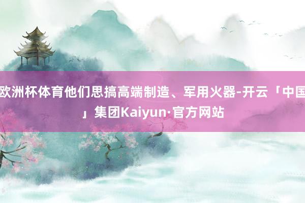 欧洲杯体育他们思搞高端制造、军用火器-开云「中国」集团Kaiyun·官方网站