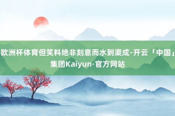 欧洲杯体育但笑料绝非刻意而水到渠成-开云「中国」集团Kaiyun·官方网站