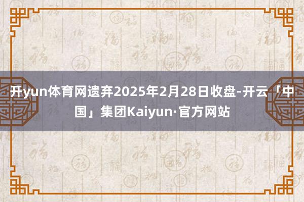 开yun体育网遗弃2025年2月28日收盘-开云「中国」集团Kaiyun·官方网站