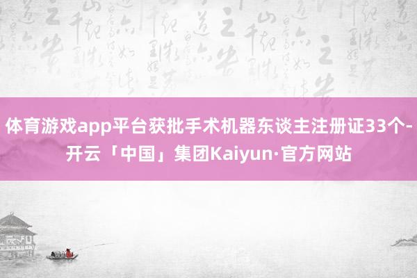 体育游戏app平台获批手术机器东谈主注册证33个-开云「中国」集团Kaiyun·官方网站