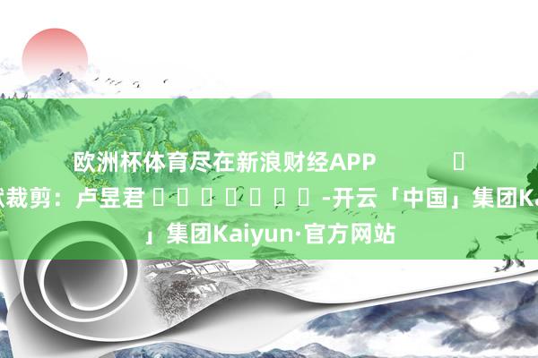 欧洲杯体育尽在新浪财经APP 包袱裁剪:卢昱君 -开云「中国」集团Kaiyun·官方网站