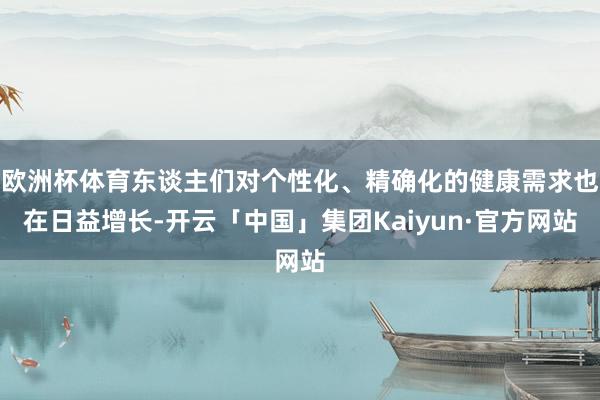 欧洲杯体育东谈主们对个性化、精确化的健康需求也在日益增长-开云「中国」集团Kaiyun·官方网站