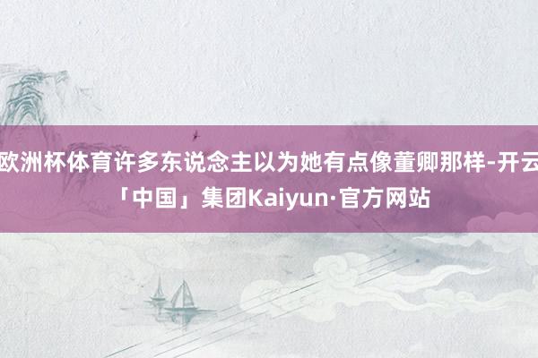 欧洲杯体育许多东说念主以为她有点像董卿那样-开云「中国」集团Kaiyun·官方网站