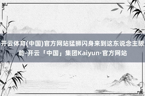 开云体育(中国)官方网站猛狮闪身来到这东说念主眼前-开云「中国」集团Kaiyun·官方网站