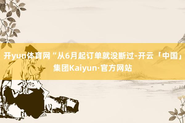 开yun体育网“从6月起订单就没断过-开云「中国」集团Kaiyun·官方网站