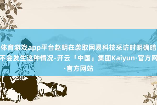 体育游戏app平台赵明在袭取网易科技采访时明确暗示不会发生这种情况-开云「中国」集团Kaiyun·官方网站