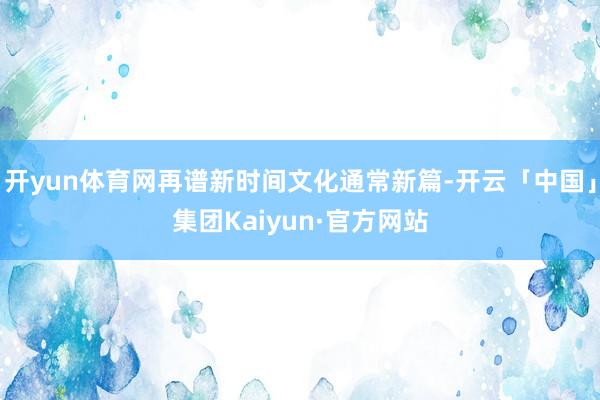 开yun体育网再谱新时间文化通常新篇-开云「中国」集团Kaiyun·官方网站