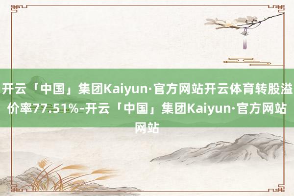 开云「中国」集团Kaiyun·官方网站开云体育转股溢价率77.51%-开云「中国」集团Kaiyun·官方网站