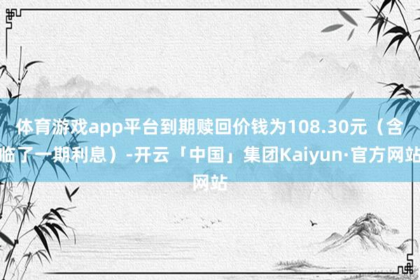 体育游戏app平台到期赎回价钱为108.30元（含临了一期利息）-开云「中国」集团Kaiyun·官方网站