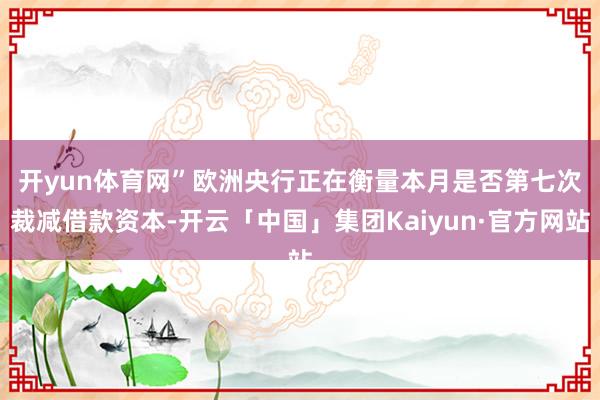 开yun体育网” 欧洲央行正在衡量本月是否第七次裁减借款资本-开云「中国」集团Kaiyun·官方网站