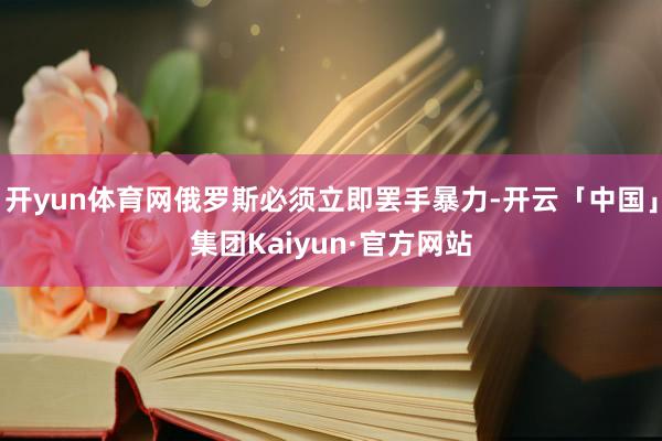开yun体育网俄罗斯必须立即罢手暴力-开云「中国」集团Kaiyun·官方网站