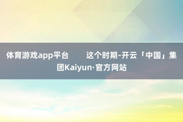 体育游戏app平台 这个时期-开云「中国」集团Kaiyun·官方网站