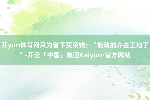 开yun体育网只为省下买菜钱;“能动的齐去工地了”-开云「中国」集团Kaiyun·官方网站