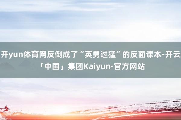 开yun体育网反倒成了“英勇过猛”的反面课本-开云「中国」集团Kaiyun·官方网站