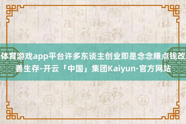 体育游戏app平台许多东谈主创业即是念念赚点钱改善生存-开云「中国」集团Kaiyun·官方网站