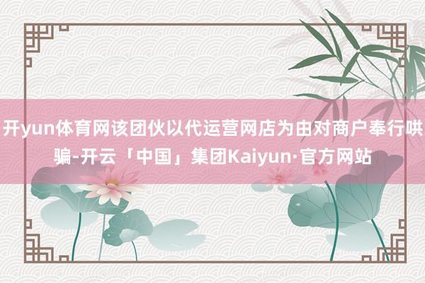 开yun体育网该团伙以代运营网店为由对商户奉行哄骗-开云「中国」集团Kaiyun·官方网站