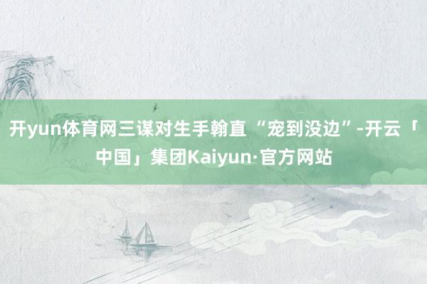 开yun体育网三谋对生手翰直 “宠到没边”-开云「中国」集团Kaiyun·官方网站