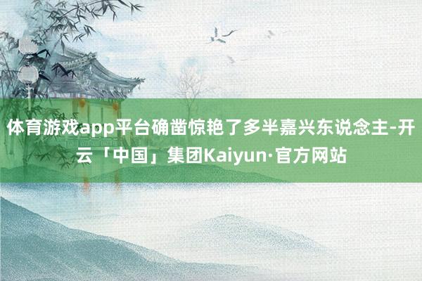 体育游戏app平台确凿惊艳了多半嘉兴东说念主-开云「中国」集团Kaiyun·官方网站