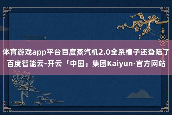 体育游戏app平台百度蒸汽机2.0全系模子还登陆了百度智能云-开云「中国」集团Kaiyun·官方网站