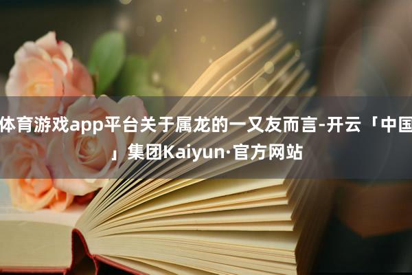 体育游戏app平台关于属龙的一又友而言-开云「中国」集团Kaiyun·官方网站
