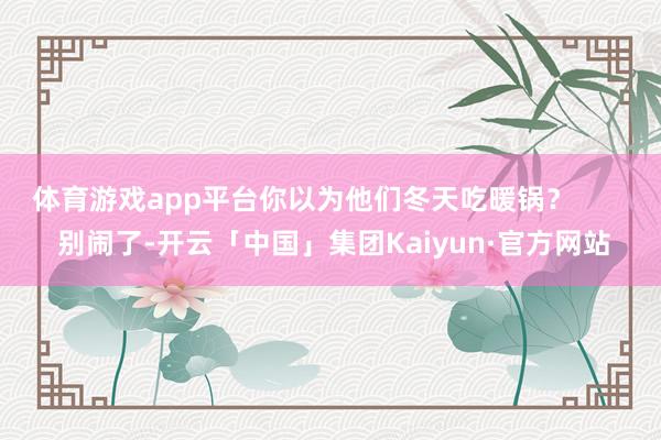 体育游戏app平台你以为他们冬天吃暖锅? 别闹了-开云「中国」集团Kaiyun·官方网站