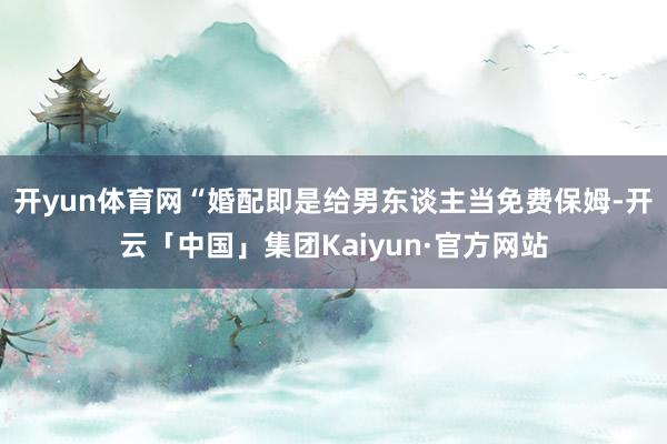开yun体育网“婚配即是给男东谈主当免费保姆-开云「中国」集团Kaiyun·官方网站