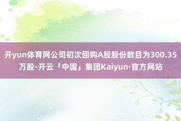 开yun体育网公司初次回购A股股份数目为300.35万股-开云「中国」集团Kaiyun·官方网站