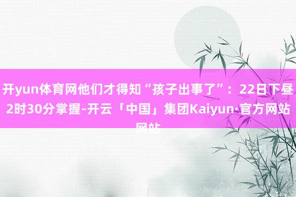 开yun体育网他们才得知“孩子出事了”:22日下昼2时30分掌握-开云「中国」集团Kaiyun·官方网站