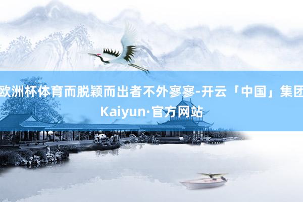 欧洲杯体育而脱颖而出者不外寥寥-开云「中国」集团Kaiyun·官方网站
