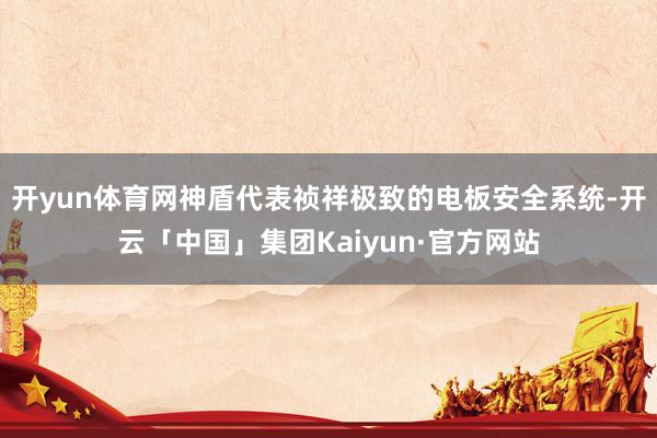 开yun体育网神盾代表祯祥极致的电板安全系统-开云「中国」集团Kaiyun·官方网站