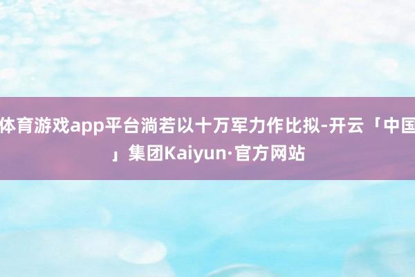 体育游戏app平台淌若以十万军力作比拟-开云「中国」集团Kaiyun·官方网站