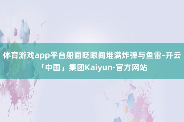 体育游戏app平台船面眨眼间堆满炸弹与鱼雷-开云「中国」集团Kaiyun·官方网站