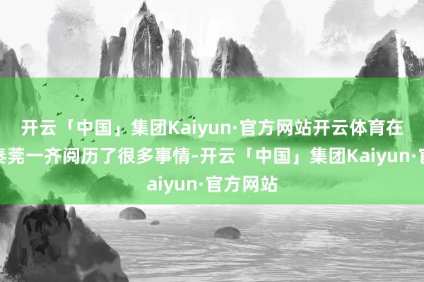 开云「中国」集团Kaiyun·官方网站开云体育在剧中与秦莞一齐阅历了很多事情-开云「中国」集团Kaiyun·官方网站